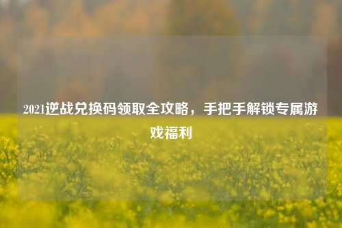 2021逆战兑换码领取全攻略，手把手解锁专属游戏福利