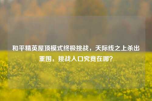 和平精英屋顶模式终极挑战,天际线之上杀出重围,挑战入口究竟在哪?