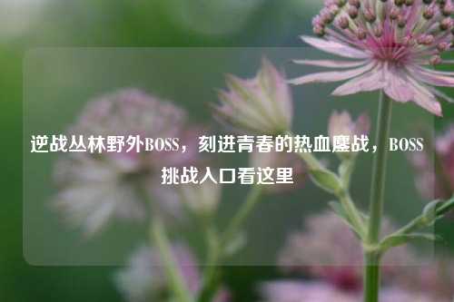 逆战丛林野外BOSS,刻进青春的热血鏖战,BOSS挑战入口看这里