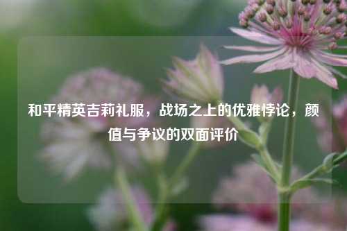 和平精英吉莉礼服,战场之上的优雅悖论,颜值与争议的双面评价