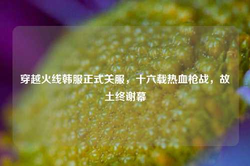 穿越火线韩服正式关服,十六载热血枪战,故土终谢幕