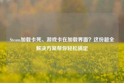 Steam加载卡死、游戏卡在加载界面?这份超全解决方案帮你轻松搞定