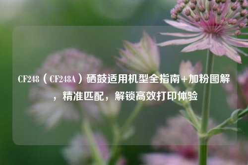 CF248(CF248A)硒鼓适用机型全指南+加粉图解,精准匹配,解锁高效打印体验