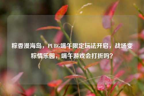 粽香漫海岛,PUBG端午限定玩法开启,战场变粽情乐园,端午游戏会打折吗?