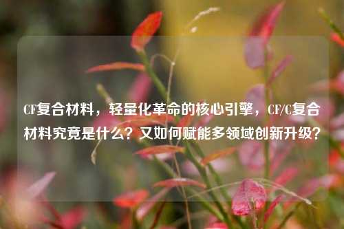 CF复合材料，轻量化革命的核心引擎，CF/C复合材料究竟是什么？又如何赋能多领域创新升级？