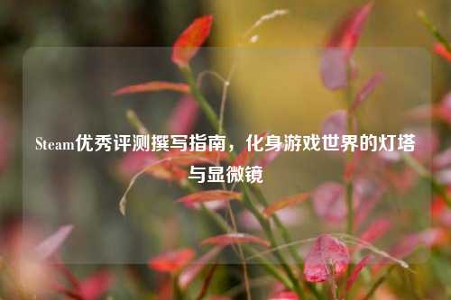 Steam优秀评测撰写指南,化身游戏世界的灯塔与显微镜