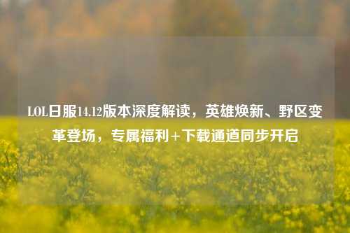 LOL日服14.12版本深度解读,英雄焕新、野区变革登场,专属福利+下载通道同步开启