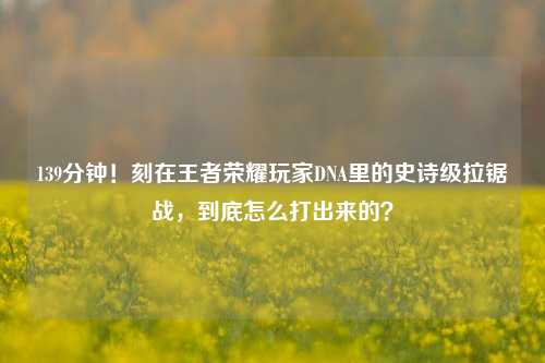 139分钟!刻在王者荣耀玩家DNA里的史诗级拉锯战,到底怎么打出来的?