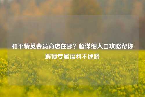 和平精英会员商店在哪?超详细入口攻略帮你解锁专属福利不迷路