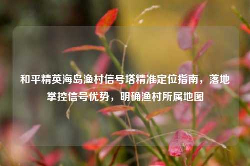 和平精英海岛渔村信号塔精准定位指南,落地掌控信号优势,明确渔村所属地图