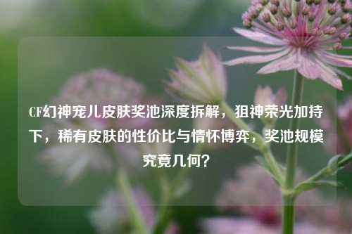CF幻神宠儿皮肤奖池深度拆解,狙神荣光加持下,稀有皮肤的性价比与情怀博弈,奖池规模究竟几何?