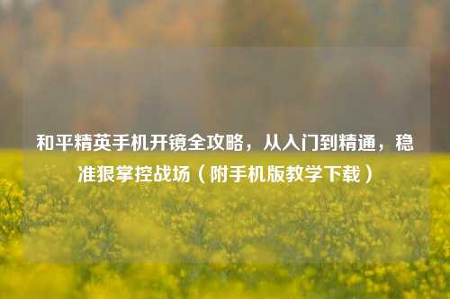 和平精英手机开镜全攻略,从入门到精通,稳准狠掌控战场(附手机版教学下载)