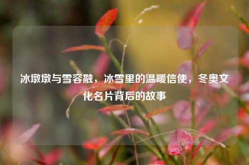 冰墩墩与雪容融,冰雪里的温暖信使,冬奥文化名片背后的故事