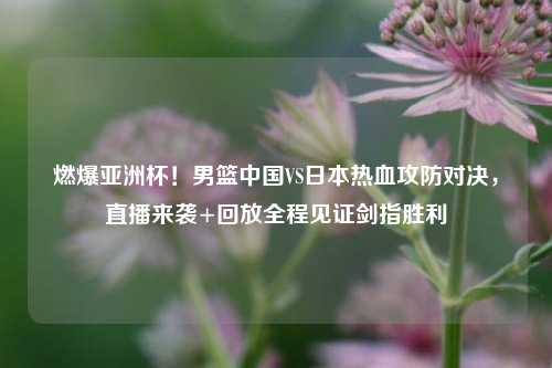 燃爆亚洲杯!男篮中国VS日本热血攻防对决,直播来袭+回放全程见证剑指胜利