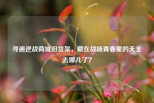 寻遍逆战商城旧货架,藏在战场青春里的天王去哪儿了?