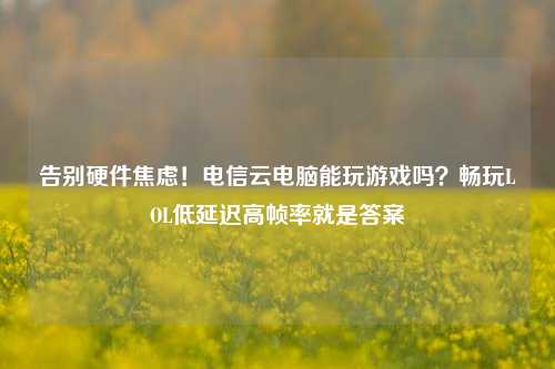 告别硬件焦虑!电信云电脑能玩游戏吗?畅玩LOL低延迟高帧率就是答案