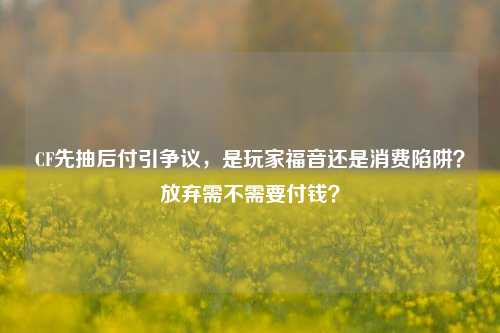 CF先抽后付引争议,是玩家福音还是消费陷阱?放弃需不需要付钱?