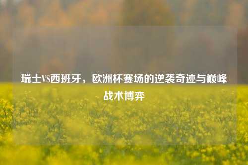 瑞士VS西班牙,欧洲杯赛场的逆袭奇迹与巅峰战术博弈