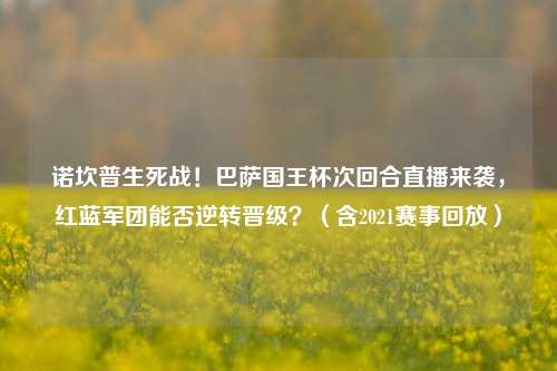诺坎普生死战!巴萨国王杯次回合直播来袭,红蓝军团能否逆转晋级?(含2021赛事回放)