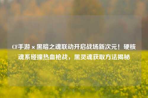 CF手游×黑暗之魂联动开启战场新次元！硬核魂系碰撞热血枪战，黑灵魂获取方法揭秘