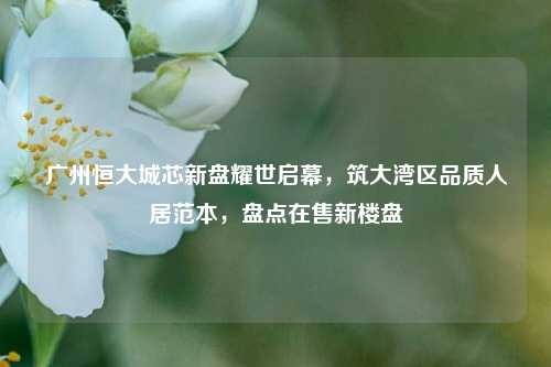 广州恒大城芯新盘耀世启幕,筑大湾区品质人居范本,盘点在售新楼盘