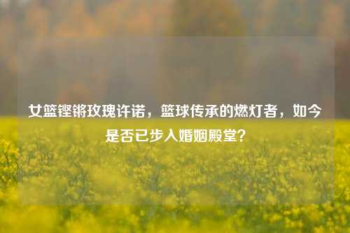 女篮铿锵玫瑰许诺,篮球传承的燃灯者,如今是否已步入婚姻殿堂?
