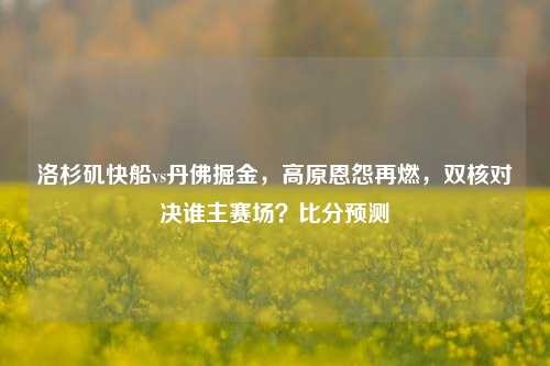 洛杉矶快船vs丹佛掘金,高原恩怨再燃,双核对决谁主赛场?比分预测