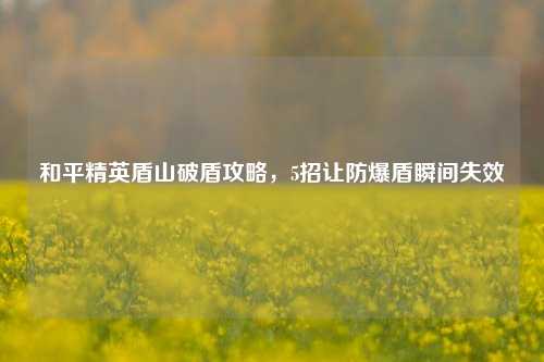和平精英盾山破盾攻略，5招让防爆盾瞬间失效