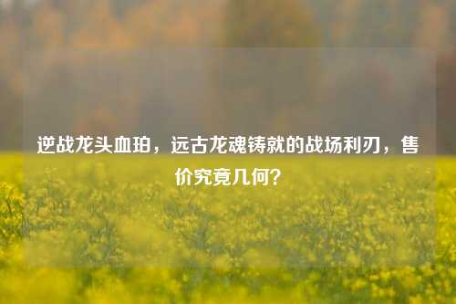 逆战龙头血珀,远古龙魂铸就的战场利刃,售价究竟几何?