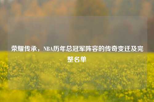 荣耀传承,NBA历年总冠军阵容的传奇变迁及完整名单