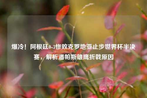 爆冷!阿根廷0-3惨败克罗地亚止步世界杯半决赛,解析潘帕斯雄鹰折戟原因