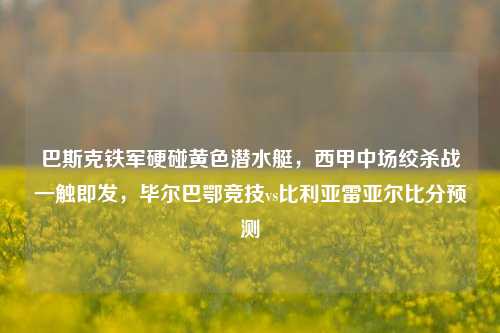 巴斯克铁军硬碰黄色潜水艇,西甲中场绞杀战一触即发,毕尔巴鄂竞技vs比利亚雷亚尔比分预测