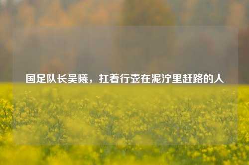 国足队长吴曦,扛着行囊在泥泞里赶路的人