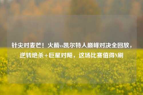 针尖对麦芒！火箭vs凯尔特人巅峰对决全回放，逆转绝杀+巨星对飚，这场比赛值得N刷