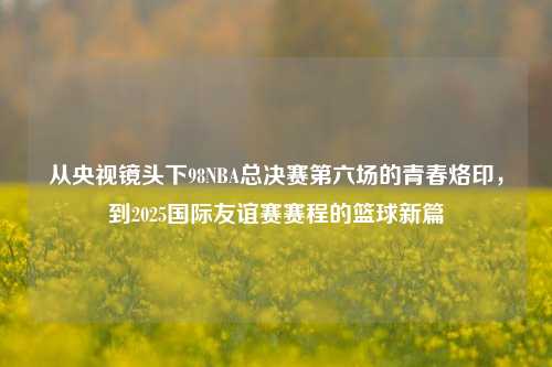从央视镜头下98NBA总决赛第六场的青春烙印,到2025国际友谊赛赛程的篮球新篇