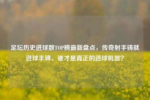 足坛历史进球数TOP榜最新盘点,传奇射手铸就进球丰碑,谁才是真正的进球机器?