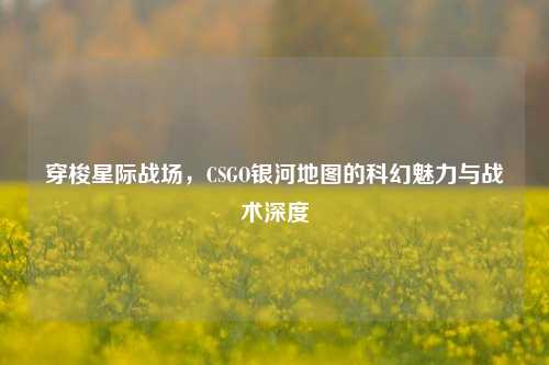 穿梭星际战场,CSGO银河地图的科幻魅力与战术深度