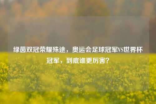 绿茵双冠荣耀殊途,奥运会足球冠军VS世界杯冠军,到底谁更厉害?