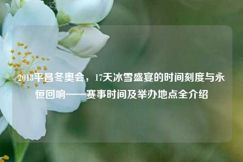 2018平昌冬奥会，17天冰雪盛宴的时间刻度与永恒回响——赛事时间及举办地点全介绍