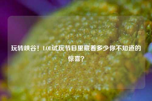 玩转峡谷!LOL试玩节目里藏着多少你不知道的惊喜?