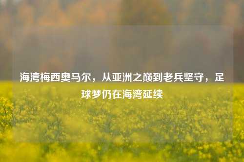 海湾梅西奥马尔,从亚洲之巅到老兵坚守,足球梦仍在海湾延续