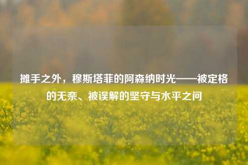 摊手之外,穆斯塔菲的阿森纳时光——被定格的无奈、被误解的坚守与水平之问