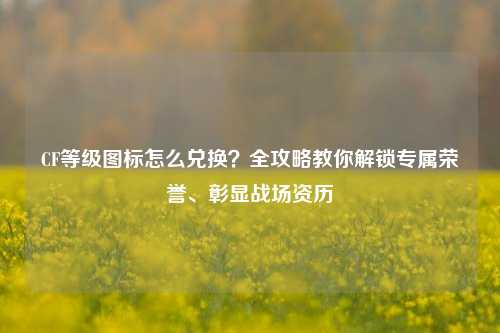 CF等级图标怎么兑换？全攻略教你解锁专属荣誉、彰显战场资历