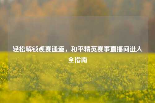 轻松解锁观赛通道,和平精英赛事直播间进入全指南