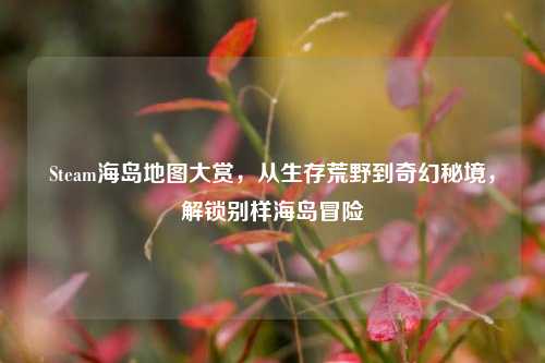 Steam海岛地图大赏,从生存荒野到奇幻秘境,解锁别样海岛冒险
