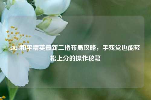 2024和平精英最新二指布局攻略,手残党也能轻松上分的操作秘籍