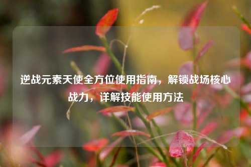 逆战元素天使全方位使用指南，解锁战场核心战力，详解技能使用方法