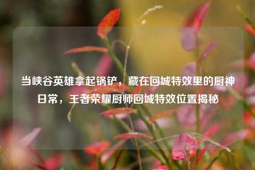 当峡谷英雄拿起锅铲,藏在回城特效里的厨神日常,王者荣耀厨师回城特效位置揭秘