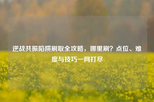 逆战共振陷阱刷取全攻略,哪里刷?点位、难度与技巧一网打尽