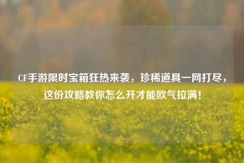 CF手游限时宝箱狂热来袭,珍稀道具一网打尽,这份攻略教你怎么开才能欧气拉满!